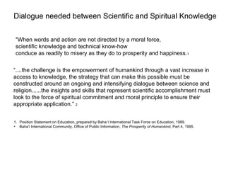 Dialogue needed between Scientific and Spiritual Knowledge


 "When words and action are not directed by a moral force,
 scientific knowledge and technical know-how
 conduce as readily to misery as they do to prosperity and happiness.1

“....the challenge is the empowerment of humankind through a vast increase in
access to knowledge, the strategy that can make this possible must be
constructed around an ongoing and intensifying dialogue between science and
religion......the insights and skills that represent scientific accomplishment must
look to the force of spiritual commitment and moral principle to ensure their
appropriate application.” 2


1. Position Statement on Education, prepared by Baha’i International Task Force on Education, 1989.
• Baha'i International Community, Office of Public Information, The Prosperity of Humankind, Part 4, 1995.



                                        1950 – Establishment of the United Nations
 