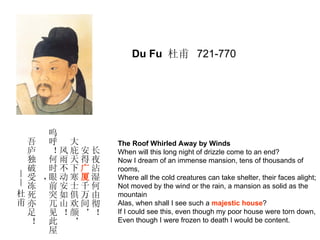 Du Fu 杜甫 721-770




   呜
 吾 呼 大     The Roof Whirled Away by Winds
 庐 ！风庇安长   When will this long night of drizzle come to an end?
 独 何雨天得夜   Now I dream of an immense mansion, tens of thousands of
 破 时不下广沾   rooms,
—受 眼动寒厦湿   Where all the cold creatures can take shelter, their faces alight;
—冻，前安士千何   Not moved by the wind or the rain, a mansion as solid as the
杜死 突如俱万由   mountain
甫亦 兀山欢间彻   Alas, when shall I see such a majestic house?
 足 见！颜，！   If I could see this, even though my poor house were torn down,
 ！ 此 ，     Even though I were frozen to death I would be content.
   屋
 
