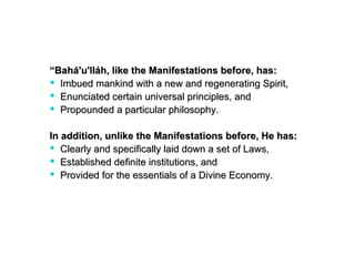 “Bahá'u'lláh, like the Manifestations before, has:
 Imbued mankind with a new and regenerating Spirit,
 Enunciated certain universal principles, and
 Propounded a particular philosophy.

In addition, unlike the Manifestations before, He has:
 Clearly and specifically laid down a set of Laws,
 Established definite institutions, and
 Provided for the essentials of a Divine Economy.
 