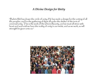 A Divine Design for Unity

“Bahá'u'lláh has drawn the circle of unity, He has made
a design for the uniting of all the peoples, and for the
gathering of them all under the shelter of the tent of
universal unity. This is the work of the Divine Bounty,
and we must all strive with heart and soul until we have
the reality of unity in our midst, and as we work, so will
strength be given unto us.”
 