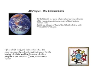 All Peoples – One Common Faith

                    The Bahá’í Faith is a world religion
                    whose purpose is to unite all the races
                    and peoples in one universal Cause and
                    one common Faith.
                    Bahá’ís are followers of Baha’u’llah,
                    Who they believe is the Promised One
                    of all Ages.




“That which the Lord hath
ordained as the sovereign remedy
and mightiest instrument for the
healing of all the world is the union
of all its peoples in one universal
Cause, one common Faith.”
 