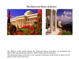 The Universal House of Justice




The Baha’is of the world elected the Universal House of Justice,
as envisioned by Baha’u’llah and clearly described by ‘Abdu’l-
Baha and the Guardian.
The Universal House of Justice is the supreme institution of the
Faith to which all the Baha’is of the world now turn.
 