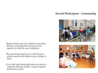 Second Participant –
                                      Community
Human beings were not created
to exist alone. We live in
communities and must work
together to build the new
civilization.

The community closest to us is
the local one which consists of
the Baha’is of our village or town.

It is in the local community where
we learn to cooperate with one
another, to grow together and
become united.
 