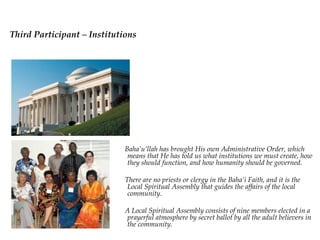 Third Participant –
Institutions
                      Baha’u’llah has brought His own Administrative
                      Order, which means that He has told us what
                      institutions we must create, how they should function,
                      and how humanity should be governed.

                      There are no priests or clergy in the Baha’i Faith, and
                      it is the Local Spiritual Assembly that guides the
                      affairs of the local community.

                      A Local Spiritual Assembly consists of nine members
                      elected in a prayerful atmosphere by secret ballot by
                      all the adult believers in the community.
 