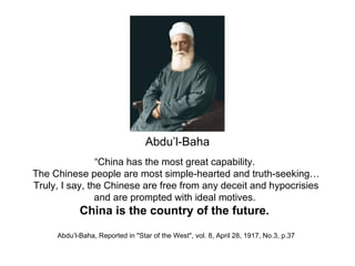 Abdu’l-Baha
                “China has the most great capability.
The Chinese people are most simple-hearted and truth-seeking…
Truly, I say, the Chinese are free from any deceit and hypocrisies
                and are prompted with ideal motives.
            China is the country of the future.
     Abdu’l-Baha, Reported in "Star of the West", vol. 8, April 28, 1917, No.3, p.37
 