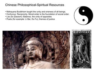 Chinese Philosophical-Spiritual Resources

• Mahayana Buddhism taught the unity and oneness of all beings.
• Confucius: Reciprocity. Moral order is the foundation of social order.
• Lao Ze (Daoism): Balance, the unity of opposites
• Poets (for example: Li Bai, Du Fu), themes of justice
 