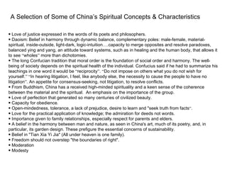 A Selection of Some of China’s Spiritual Concepts & Characteristics

• Love of justice expressed in the words of its poets and philosophers.
• Daoism: Belief in harmony through dynamic balance, complementary poles: male-female, material-
spiritual, inside-outside, light-dark, logic-intuition….capacity to merge opposites and resolve paradoxes,
balanced ying and yang, an attitude toward systems, such as in healing and the human body, that allows it
to see “wholes” more than dichotomies.
• The long Confucian tradition that moral order is the foundation of social order and harmony. The well-
being of society depends on the spiritual health of the individual. Confucius said if he had to summarize his
teachings in one word it would be “reciprocity”. “Do not impose on others what you do not wish for
yourself.” “In hearing litigation, I feel, like anybody else, the necessity to cause the people to have no
litigation”. An appetite for consensus-seeking, not litigation, to resolve conflicts.
• From Buddhism, China has a received high-minded spirituality and a keen sense of the coherence
between the material and the spiritual. An emphasis on the importance of the group.
• Love of perfection that generated so many centuries of civilized beauty.
• Capacity for obedience.
• Open-mindedness, tolerance, a lack of prejudice, desire to learn and "seek truth from facts“.
• Love for the practical application of knowledge; the admiration for deeds not words.
• Importance given to family relationships, especially respect for parents and elders.
• A belief in the harmony between man and nature, as seen in China's art, much of its poetry, and, in
particular, its garden design. These prefigure the essential concerns of sustainability.
• Belief in "Tian Xia Yi Jia" (All under heaven is one family).
• Freedom should not overstep "the boundaries of right".
• Moderation
• Modesty
 