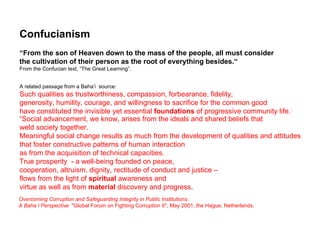 Confucianism
“From the son of Heaven down to the mass of the people, all must consider
the cultivation of their person as the root of everything besides.“
From the Confucian text, “The Great Learning”.


A related passage from a Baha’i source:
Such qualities as trustworthiness, compassion, forbearance, fidelity,
generosity, humility, courage, and willingness to sacrifice for the common good
have constituted the invisible yet essential foundations of progressive community life.]
“Social advancement, we know, arises from the ideals and shared beliefs that
weld society together.
Meaningful social change results as much from the development of qualities and attitudes
that foster constructive patterns of human interaction
as from the acquisition of technical capacities.
True prosperity - a well-being founded on peace,
cooperation, altruism, dignity, rectitude of conduct and justice –
flows from the light of spiritual awareness and
virtue as well as from material discovery and progress.
Overcoming Corruption and Safeguarding Integrity in Public Institutions:
A Baha’i Perspective "Global Forum on Fighting Corruption II", May 2001, the Hague, Netherlands.
 