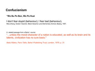 Confucianism
“Wo Bu Pa Ben, Wo Pa Huai

I don’t fear stupid (behaviour); I fear bad (behaviour).
Miss Zhang, Grade 3 teacher, Black Sesame Lane Elementary School, Beijing, 1997.




A related passage from a Baha’i source:
“…unless the moral character of a nation is educated, as well as its brain and its
talents, civilization has no sure basis."

Abdu’l-Baha, Paris Talks, Baha’i Publishing Trust, London, 1979, p. 31.
 