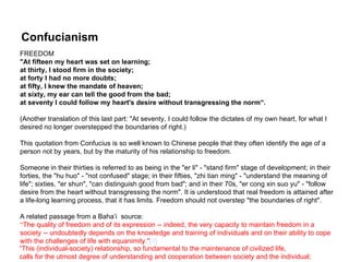 Confucianism
FREEDOM
"At fifteen my heart was set on learning;
at thirty, I stood firm in the society;
at forty I had no more doubts;
at fifty, I knew the mandate of heaven;
at sixty, my ear can tell the good from the bad;
at seventy I could follow my heart's desire without transgressing the norm”.

(Another translation of this last part: "At seventy, I could follow the dictates of my own heart, for what I
desired no longer overstepped the boundaries of right.)

This quotation from Confucius is so well known to Chinese people that they often identify the age of a
person not by years, but by the maturity of his relationship to freedom.

Someone in their thirties is referred to as being in the "er li" - "stand firm" stage of development; in their
forties, the "hu huo" - "not confused" stage; in their fifties, "zhi tian ming" - "understand the meaning of
life"; sixties, "er shun", "can distinguish good from bad"; and in their 70s, "er cong xin suo yu" - "follow
desire from the heart without transgressing the norm". It is understood that real freedom is attained after
a life-long learning process, that it has limits. Freedom should not overstep "the boundaries of right".

A related passage from a Baha’i source:– Establishment of the United Nations
                                       1950
“The quality of freedom and of its expression -- indeed, the very capacity to maintain freedom in a
society -- undoubtedly depends on the knowledge and training of individuals and on their ability to cope
with the challenges of life with equanimity."[1]
“This (individual-society) relationship, so fundamental to the maintenance of civilized life,
calls for the utmost degree of understanding and cooperation between society and the individual;
 