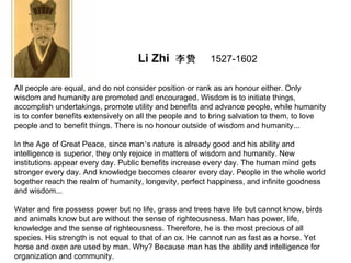 Li Zhi 李贽            1527-1602

All people are equal, and do not consider position or rank as an honour either. Only
wisdom and humanity are promoted and encouraged. Wisdom is to initiate things,
accomplish undertakings, promote utility and benefits and advance people, while humanity
is to confer benefits extensively on all the people and to bring salvation to them, to love
people and to benefit things. There is no honour outside of wisdom and humanity...

In the Age of Great Peace, since man’s nature is already good and his ability and
intelligence is superior, they only rejoice in matters of wisdom and humanity. New
institutions appear every day. Public benefits increase every day. The human mind gets
stronger every day. And knowledge becomes clearer every day. People in the whole world
together reach the realm of humanity, longevity, perfect happiness, and infinite goodness
and wisdom...

Water and fire possess power but no life, grass and trees have life but cannot know, birds
and animals know but are without the sense of righteousness. Man has power, life,
knowledge and the sense of righteousness. Therefore, he is the most precious of all
species. His strength is not equal to that of an ox. He cannot run as fast as a horse. Yet
horse and oxen are used by man. Why? Because man has the ability and intelligence for
organization and community.
 