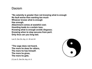 Daoism

"No calamity is greater than not knowing what is enough
No fault worse than wanting too much
Whoever knows what is enough
Has enough.
Attachment comes at wasteful cost;
Hoarding leads to a certain loss;
Knowing what is enough avoids disgrace;
Knowing when to stop secures from peril.
Only thus can you long last.

Lao Zi, Dao De Jing, ch. 46 and 44



"The sage does not hoard,
The more he does for others,
The more he has himself.
The more he gives,
The more he gets.
                                  1950 – Establishment of the United Nations
[1] Lao Zi, Dao De Jing, ch. 8.
 