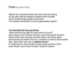 Poets Du Fu (AD 713-770)

"Behind the red-painted doors wine and meat are stinking.
On the wild roads lie corpses of people frozen to death.
A hair breadth divides wealth and poverty.
This strange contrast fills me with unappeasable anguish.”



The Roof Whirled Away by Winds
"When will this long night of drizzle come to an end?
Now I dream of an immense mansion, tens of thousands of rooms,
Where all the cold creatures can take shelter, their faces alight;
Not moved by the wind or the rain, a mansion as solid as the mountain.
Alas, when shall I see such a majestic house?
If I could see this, even though my poor house were torn down,
Even though I were frozen to death I would be content.
 