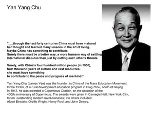 Yan Yang Chu




".....through the last forty centuries China must have matured
her thought and learned many lessons in the art of living.
Maybe China has something to contribute.
Surely there must be a better way, a more humane way of settling
international disputes than just by cutting each other's throats.

Surely, with China's four hundred million people (in 1930),
four thousand years of culture and vast resources,
she must have something
to contribute to the peace and progress of mankind.“

Yan Yang Chu (James Yen) was the founder, in China of the Mass Education Movement.
In the 1930s, of a rural development education program in Ding Zhou, south of Beijing.
In 1943, he was awarded a Copernicus Citation, on the occasion of the
400th anniversary of Copernicus. The awards were given in Carnegie Hall, New York City,
to ten outstanding modern revolutionaries; the others included:
Albert Einstein, Orville Wright, Henry Ford, and John Dewey.
 