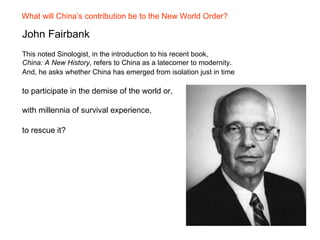 What will China’s contribution be to the New World Order?

John Fairbank
This noted Sinologist, in the introduction to his recent book,
China: A New History, refers to China as a latecomer to modernity.
And, he asks whether China has emerged from isolation just in time

to participate in the demise of the world or,

with millennia of survival experience,

to rescue it?
 