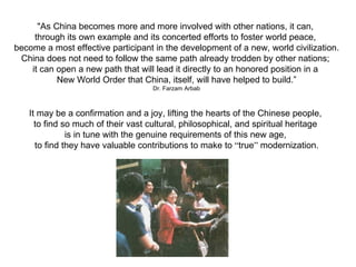 "As China becomes more and more involved with other nations, it can,
     through its own example and its concerted efforts to foster world peace,
become a most effective participant in the development of a new, world civilization.
 China does not need to follow the same path already trodden by other nations;
    it can open a new path that will lead it directly to an honored position in a
           New World Order that China, itself, will have helped to build.”
                                    Dr. Farzam Arbab



   It may be a confirmation and a joy, lifting the hearts of the Chinese people,
     to find so much of their vast cultural, philosophical, and spiritual heritage
              is in tune with the genuine requirements of this new age,
     to find they have valuable contributions to make to “true” modernization.
 