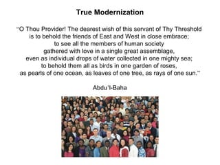 True Modernization

“O Thou Provider! The dearest wish of this servant of Thy Threshold
    is to behold the friends of East and West in close embrace;
              to see all the members of human society
          gathered with love in a single great assemblage,
   even as individual drops of water collected in one mighty sea;
         to behold them all as birds in one garden of roses,
 as pearls of one ocean, as leaves of one tree, as rays of one sun.”

                            Abdu’l-Baha
 