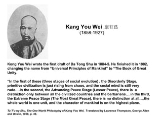 Kang You Wei 康有爲
                                                   (1858-1927)




Kong You Wei wrote the first draft of Da Tong Shu in 1884-5. He finished it in 1902,
changing the name from “Universal Principles of Mankind” to “The Book of Great
Unity.

“In the first of these (three stages of social evolution) , the Disorderly Stage,
primitive civilization is just rising from chaos, and the social mind is still very
rude….In the second, the Advancing Peace Stage (Lesser Peace), there is a
distinction only between all the civilized countries and the barbarians….in the third,
the Extreme Peace Stage (The Most Great Peace), there is no distinction at all….the
whole world is one unit, and the character of mankind is on the highest plane.

Ta T’u ng Shu, The One World Philosophy of Kang You Wei, Translated by Laurence Thompson, George Allen
and Unwin, 1958, p. 49.
 