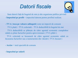 Datorii fiscale
Sunt datorii față de bugetul de stat și alte organisme publice privind:
- Impozitul pe profit = impozitul datorat pentru profitul realizat.
- TVA ( taxa pe valoare adăugată ) este un impozit de consum
TVA plată = TVA colectată – TVA deductibilă la bugetul de stat
TVA deductibilă se plătește de către agentul economic cumpărător
odată cu plata facturilor pentru aprovizionare ( TVA plătit )
TVA colectată se încasează de către agentul economic odată cu
încasarea facturilor sau a numerarului din vânzări ( TVA încasat )
- Accize = taxă specială de consum
- Impozitul pe salarii
 