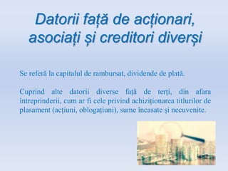 Datorii față de acționari,
asociați și creditori diverși
Se referă la capitalul de rambursat, dividende de plată.
Cuprind alte datorii diverse față de terți, din afara
întreprinderii, cum ar fi cele privind achiziționarea titlurilor de
plasament (acțiuni, oblogațiuni), sume încasate și necuvenite.
 