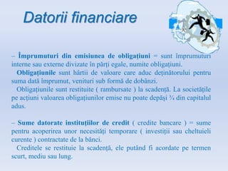 Datorii financiare
– Împrumuturi din emisiunea de obligațiuni = sunt împrumuturi
interne sau externe divizate în părți egale, numite obligațiuni.
Obligațiunile sunt hârtii de valoare care aduc deținătorului pentru
suma dată împrumut, venituri sub formă de dobânzi.
Obligațiunile sunt restituite ( rambursate ) la scadență. La societățile
pe acțiuni valoarea obligațiunilor emise nu poate depăși ¾ din capitalul
adus.
– Sume datorate instituțiilor de credit ( credite bancare ) = sume
pentru acoperirea unor necesități temporare ( investiții sau cheltuieli
curente ) contractate de la bănci.
Creditele se restituie la scadență, ele putând fi acordate pe termen
scurt, mediu sau lung.
 