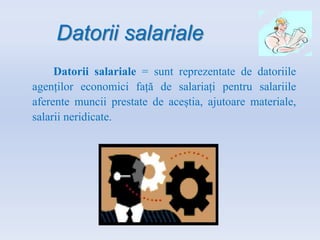 Datorii salariale
Datorii salariale = sunt reprezentate de datoriile
agenților economici față de salariați pentru salariile
aferente muncii prestate de aceștia, ajutoare materiale,
salarii neridicate.
 