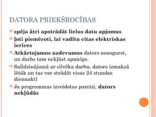 DATORA PRIEKŠROCĪBAS
 spēja ātri apstrādāt lielus datu apjomus
 ļoti piemēroti, lai vadītu citas elektriskas
ierīces
 Atkārtojamos uzdevumos dators nenogurst,
un darbs tam nekļūst apnicīgs.
 Salīdzinājumā ar cilvēka darbu, dators izmaksā
lētāk un tas var strādāt visas 24 stundas
diennaktī
 Ja programmas izveidotas pareizi, dators
nekļūdās
 