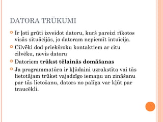 DATORA TRŪKUMI
 Ir ļoti grūti izveidot datoru, kurš pareizi rīkotos
visās situācijās, jo datoram nepiemīt intuīcija. 
 Cilvēki dod priekšroku kontaktiem ar citu
cilvēku, nevis datoru
 Datoriem trūkst tēlainās domāšanas
 Ja programmatūra ir kļūdaini uzrakstīta vai tās
lietotājam trūkst vajadzīgo iemaņu un zināšanu
par tās lietošanu, dators no palīga var kļūt par
traucēkli.
 