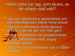 Vilken nytta har jag, som lärare, av att arbeta med wiki? Jag kan uppmuntra samarbetet och självständigheten bland mina elever Jag kan kontrollera mina elevers arbete (vad de gör och inte gör) Vi kan organisera ett projektarbete Vi kan samarbeta med andra kollegor, skolor… Jag kan visa föräldrarna vad vi håller på med 