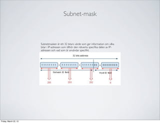 Subnet-mask



                       Subnetmasken är ett 32 bitars värde som ger information om vilka
                       bitar i IP-adressen som tillhör den nätverks speciﬁka delen av IP-
                       adressen och vad som är användar speciﬁkt.




Friday, March 22, 13
 