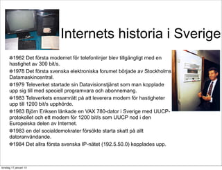 Internets historia i Sverige
      ✽1962 Det första modemet för telefonlinjer blev tillgängligt med en
      hastighet av 300 bit/s.
      ✽1978 Det första svenska elektroniska forumet började av Stockholms
      Datamaskincentral.
      ✽1979 Televerket startade sin Datavisionstjänst som man kopplade
      upp sig till med speciell programvara och abonnemang.
      ✽1983 Televerkets ensamrätt på att leverera modem för hastigheter
      upp till 1200 bit/s upphörde.
      ✽1983 Björn Eriksen länkade en VAX 780-dator i Sverige med UUCP-
      protokollet och ett modem för 1200 bit/s som UUCP nod i den
      Europeiska delen av Internet.
      ✽1983 en del socialdemokrater försökte starta skatt på allt
      datoranvändande.
      ✽1984 Det allra första svenska IP-nätet (192.5.50.0) kopplades upp.



torsdag 17 januari 13
 