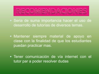  Seria de suma importancia hacer el uso de
desarrollo de tutorías de diversos temas.
 Mantener siempre material de apoyo en
clase con la finalidad de que los estudiantes
puedan practicar mas.
 Tener comunicación de vía internet con el
tutor par a poder resolver dudas
 