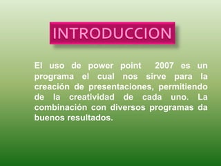 El uso de power point 2007 es un
programa el cual nos sirve para la
creación de presentaciones, permitiendo
de la creatividad de cada uno. La
combinación con diversos programas da
buenos resultados.
 