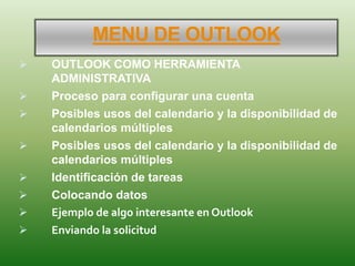 MENU DE OUTLOOK
 OUTLOOK COMO HERRAMIENTA
ADMINISTRATIVA
 Proceso para configurar una cuenta
 Posibles usos del calendario y la disponibilidad de
calendarios múltiples
 Posibles usos del calendario y la disponibilidad de
calendarios múltiples
 Identificación de tareas
 Colocando datos
 Ejemplo de algo interesante en Outlook
 Enviando la solicitud
 