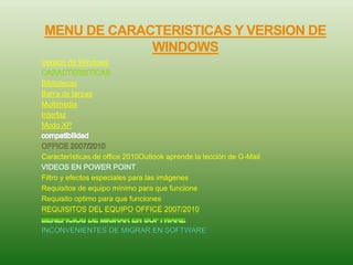 MENU DE CARACTERISTICAS Y VERSION DE
WINDOWS
Versión de Windows
Bibliotecas
Barra de tareas
Multimedia
Interfaz
Modo XP
Características de office 2010Outlook aprende la lección de G-Mail
Filtro y efectos especiales para las imágenes
Requisitos de equipo mínimo para que funcione
Requisito optimo para que funciones
REQUISITOS DEL EQUIPO OFFICE 2007/2010
 