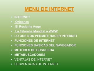 MENU DE INTERNET
 INTERNET
 Orígenes
 El Reciente Auge
 La Telaraña Mundial ó WWW
 LO QUE NOS PERMITE HACER INTERNET
 FUNCIONES DE INTERNET
 MOTORES DE BUSQUEDA
 METABUSCADORES
 VENTAJAS DE INTERNET
 DESVENTAJAS DE INTERNET
 