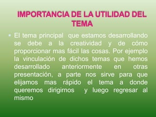 IMPORTANCIA DE LA UTILIDAD DEL
TEMA
 El tema principal que estamos desarrollando
se debe a la creatividad y de cómo
proporcionar mas fácil las cosas. Por ejemplo
la vinculación de dichos temas que hemos
desarrollado anteriormente en otras
presentación, a parte nos sirve para que
elijamos mas rápido el tema a donde
queremos dirigirnos y luego regresar al
mismo
 