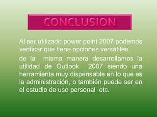 Al ser utilizado power point 2007 podemos
verificar que tiene opciones versátiles.
de la misma manera desarrollamos la
utilidad de Outlook 2007 siendo una
herramienta muy dispensable en lo que es
la administración, o también puede ser en
el estudio de uso personal etc.
 