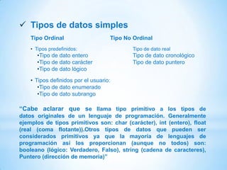  Tipos de datos simples
    Tipo Ordinal                    Tipo No Ordinal
    • Tipos predefinidos:                   Tipo de dato real
      •Tipo de dato entero                  Tipo de dato cronológico
      •Tipo de dato carácter                Tipo de dato puntero
      •Tipo de dato lógico

    • Tipos definidos por el usuario:
       •Tipo de dato enumerado
       •Tipo de dato subrango

“Cabe aclarar que se llama tipo primitivo a los tipos de
datos originales de un lenguaje de programación. Generalmente
ejemplos de tipos primitivos son: char (carácter), int (entero), float
(real (coma flotante)).Otros tipos de datos que pueden ser
considerados primitivos ya que la mayoría de lenguajes de
programación así los proporcionan (aunque no todos) son:
booleano (lógico: Verdadero, Falso), string (cadena de caracteres),
Puntero (dirección de memoria)”
 