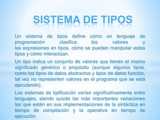 SISTEMA DE TIPOS
Un sistema de tipos define cómo un lenguaje de
programación         clasifica    los     valores      y
las expresiones en tipos, cómo se pueden manipular estos
tipos y cómo interactúan.
Un tipo indica un conjunto de valores que tienen el mismo
significado genérico o propósito (aunque algunos tipos,
como los tipos de datos abstractos y tipos de datos función,
tal vez no representen valores en el programa que se está
ejecutando).
Los sistemas de tipificación varían significativamente entre
lenguajes, siendo quizás las más importantes variaciones
las que estén en sus implementaciones de la sintáctica en
tiempo de compilación y la operativa en tiempo de
ejecución.
 