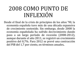 2008 COMO PUNTO DE
         INFLEXIÓN
Desde el final de la crisis de principios de los años '90, la
  economía española tuvo más de una década expansiva
  de crecimiento sostenido. Sin embargo, desde 2008 la
  economía españolada ha sufrido decrecimiento dando
  paso a un largo período de recesión (2008-2012),
  aunque durante el año 2011, se registró un crecimiento
  positivo del 0,7%. Para 2012 se prevé una contracción
  del PIB del 1,7 por ciento, en términos anuales.
 