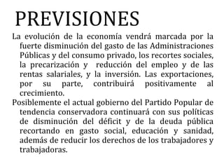 PREVISIONES
La evolución de la economía vendrá marcada por la
  fuerte disminución del gasto de las Administraciones
  Públicas y del consumo privado, los recortes sociales,
  la precarización y reducción del empleo y de las
  rentas salariales, y la inversión. Las exportaciones,
  por su parte, contribuirá positivamente al
  crecimiento.
Posiblemente el actual gobierno del Partido Popular de
  tendencia conservadora continuará con sus políticas
  de disminución del déficit y de la deuda pública
  recortando en gasto social, educación y sanidad,
  además de reducir los derechos de los trabajadores y
  trabajadoras.
 