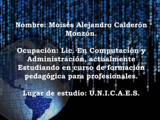 Nombre: Moisés Alejandro Calderón
            Monzón.

Ocupación: Lic. En Computación y
  Administración, actualmente
Estudiando en curso de formación
 pedagógica para profesionales.

 Lugar de estudio: U.N.I.C.A.E.S.
 