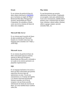 Oracle                                     Php Admin

Es un sistema de gestión de base de        Es una herramienta que permite
datos objeto-relacional (o ORDBMS          administrar bases de datos. Empleando
por el acrónimo en inglés de Object-       un navegador, tanto para administrarla
Relational Data Base Management            local como remotamente. phpMyAdmin
System), desarrollado por Oracle           permite crear o eliminar bases de datos;
Corporation. Se considera a Oracle         crear, eliminar o alterar tablas; eliminar,
como uno de los sistemas de bases de       editar o agregar campos; ejecutar
datos más completos.                       consultas SQL, etc.



Microsoft SQL Server

Es un sistema para la gestión de bases
de datos producido por Microsoft
basado en el modelo relacional. Sus
lenguajes para consultas son T-SQL y
ANSI SQL.



Microsoft Access

Es un sistema de gestión de bases de
datos relacionales para los sistemas
operativos Microsoft Windows,
desarrollado por Microsoft y orientado a
ser usado en un entorno personal o en
pequeñas organizaciones.

SQL

Es un lenguaje declarativo de acceso a
bases de datos relacionales que permite
especificar diversos tipos de
operaciones en estas. Una de sus
características es el manejo del álgebra
y el cálculo relacional permitiendo
efectuar consultas con el fin de
recuperar -de una forma sencilla-
información de interés de una base de
datos, así como también hacer cambios
sobre ella.
 