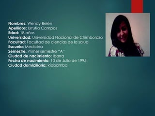 Nombres: Wendy Belén
Apellidos: Urrutia Campos
Edad: 18 años
Universidad: Universidad Nacional de Chimborazo
Facultad: Facultad de ciencias de la salud
Escuela: Medicina
Semestre: Primer semestre “A”
Ciudad de nacimiento: Ibarra
Fecha de nacimiento: 10 de Julio de 1995
Ciudad domiciliaria: Riobamba
 