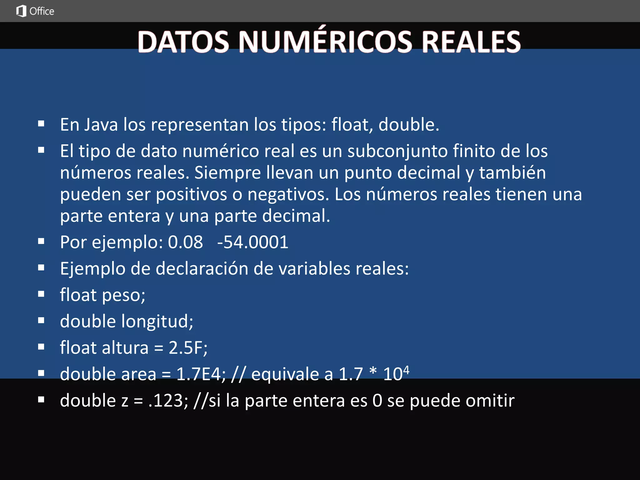  En Java los representan los tipos: float, double. 
 El tipo de dato numérico real es un subconjunto finito de los 
números reales. Siempre llevan un punto decimal y también 
pueden ser positivos o negativos. Los números reales tienen una 
parte entera y una parte decimal. 
 Por ejemplo: 0.08 -54.0001 
 Ejemplo de declaración de variables reales: 
 float peso; 
 double longitud; 
 float altura = 2.5F; 
 double area = 1.7E4; // equivale a 1.7 * 104 
 double z = .123; //si la parte entera es 0 se puede omitir 
 
