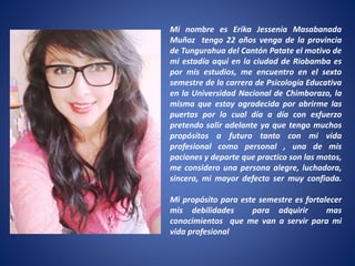 Mi nombre es Erika Jessenia Masabanada
Muñoz tengo 22 años venga de la provincia
de Tungurahua del Cantón Patate el motivo de
mi estadía aquí en la ciudad de Riobamba es
por mis estudios, me encuentro en el sexto
semestre de la carrera de Psicología Educativa
en la Universidad Nacional de Chimborazo, la
misma que estoy agradecida por abrirme las
puertas por lo cual día a día con esfuerzo
pretendo salir adelante ya que tengo muchos
propósitos a futuro tanto con mi vida
profesional como personal , una de mis
paciones y deporte que practico son las motos,
me considero una persona alegre, luchadora,
sincera, mi mayor defecto ser muy confiada.
Mi propósito para este semestre es fortalecer
mis debilidades para adquirir mas
conocimientos que me van a servir para mi
vida profesional