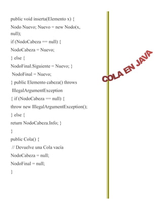 public void inserta(Elemento x) {
Nodo Nuevo; Nuevo = new Nodo(x,
null);
if (NodoCabeza == null) {
NodoCabeza = Nuevo;
} else {
NodoFinal.Siguiente = Nuevo; }
NodoFinal = Nuevo;
} public Elemento cabeza() throws
IllegalArgumentException
{ if (NodoCabeza == null) {
throw new IllegalArgumentException();
} else {
return NodoCabeza.Info; }
}
public Cola() {
// Devuelve una Cola vacía
NodoCabeza = null;
NodoFinal = null;
}
 
