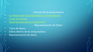 Historia de la computadora
• La Historia de la Computadora y Computación.
• Línea de tiempo.
• Generaciones de la computación.
Representación de Datos
• Tipos de datos.
• Datos dentro de la computadora.
• Representación de datos.
 