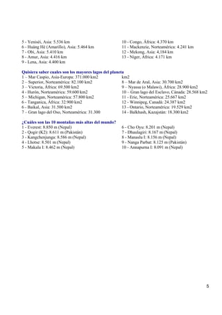 5
5 - Yeniséi, Asia: 5.536 km
6 - Huáng Hé (Amarillo), Asia: 5.464 km
7 - Obi, Asia: 5.410 km
8 - Amur, Asia: 4.416 km
9 - Lena, Asia: 4.400 km
10 - Congo, África: 4.370 km
11 - Mackenzie, Norteamérica: 4.241 km
12 - Mekong, Asia: 4,184 km
13 - Níger, África: 4.171 km
Quisiera saber cuales son los mayores lagos del planeta
1 – Mar Caspio, Asia-Europa: 371.000 km2
2 – Superior, Norteamérica: 82.100 km2
3 – Victoria, África: 69.500 km2
4 - Hurón, Norteamérica: 59.600 km2
5 – Michigan, Norteamérica: 57.800 km2
6 - Tanganica, África: 32.900 km2
6 - Baikal, Asia: 31.500 km2
7 – Gran lago del Oso, Norteamérica: 31.300
km2
8 – Mar de Aral, Asia: 30.700 km2
9 – Nyassa (o Malawi), África: 28.900 km2
10 – Gran lago del Esclavo, Cánada: 28.568 km2
11 - Erie, Norteamérica: 25.667 km2
12 - Winnipeg, Canadá: 24.387 km2
13 - Ontario, Norteamérica: 19.529 km2
14 - Balkhash, Kazajstán: 18.300 km2
¿Cuáles son las 10 montañas más altas del mundo?
1 - Everest: 8.850 m (Nepal)
2 - Qogir (K2): 8.611 m (Pakistán)
3 - Kangchenjunga: 8.586 m (Nepal)
4 - Lhotse: 8.501 m (Nepal)
5 - Makalu I: 8.462 m (Nepal)
6 - Cho Oyu: 8.201 m (Nepal)
7 - Dhaulagiri: 8.167 m (Nepal)
8 - Manaslu I: 8.156 m (Nepal)
9 - Nanga Parbat: 8.125 m (Pakistán)
10 - Annapurna I: 8.091 m (Nepal)
 
